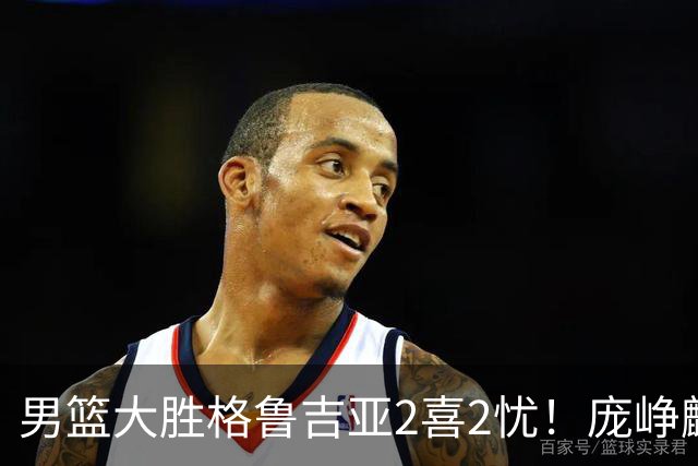 男篮大胜格鲁吉亚2喜2忧！庞峥麟李弘权证明价值，贺希宁再度迷失