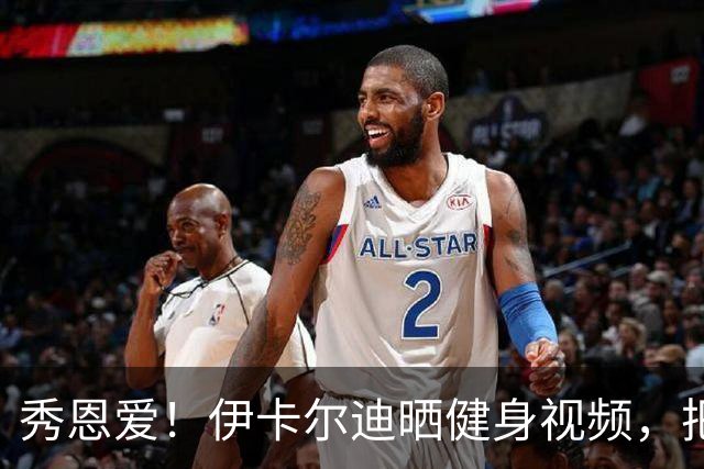秀恩爱！伊卡尔迪晒健身视频，把新女友当杠铃狂练