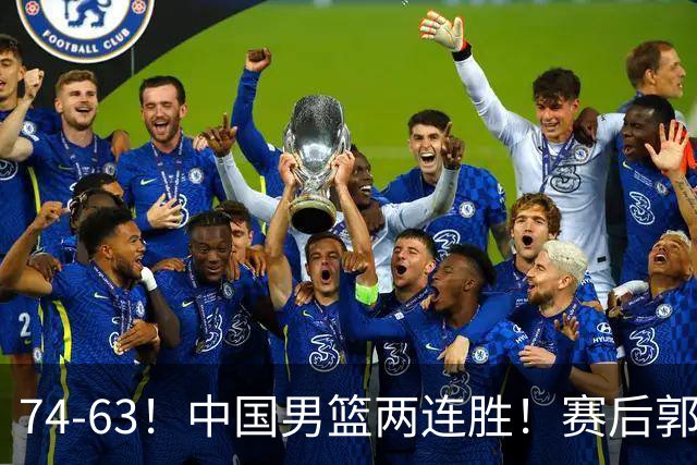 74-63！中国男篮两连胜！赛后郭士强直言赢球根源，说的一针见血